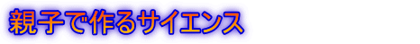 親子で作るサイエンス